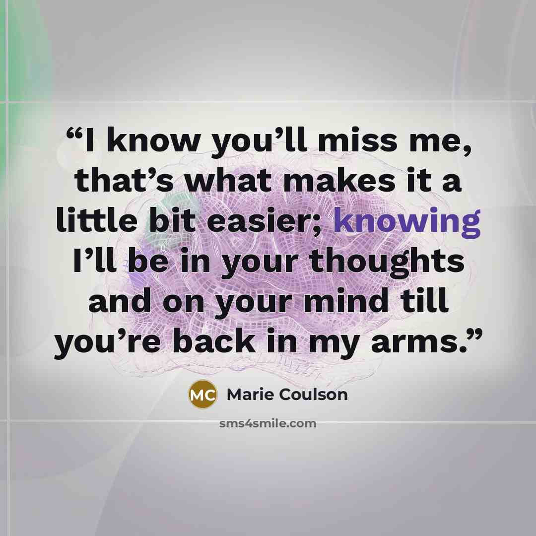 “I know you’ll miss me, that’s what makes it a little bit easier; knowing I’ll be in your thoughts and on your mind till you’re back in my arms.” quote by Marie Coulson