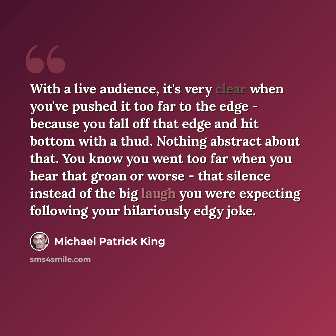 “With a live audience, it's very clear when you've pushed it too far to the edge - because you fall off that edge and hit bottom with a thud. Nothing abstract about that. You know you went too far when you hear that groan or worse - that silence instead of the big laugh you were expecting following…” quote by Michael Patrick King