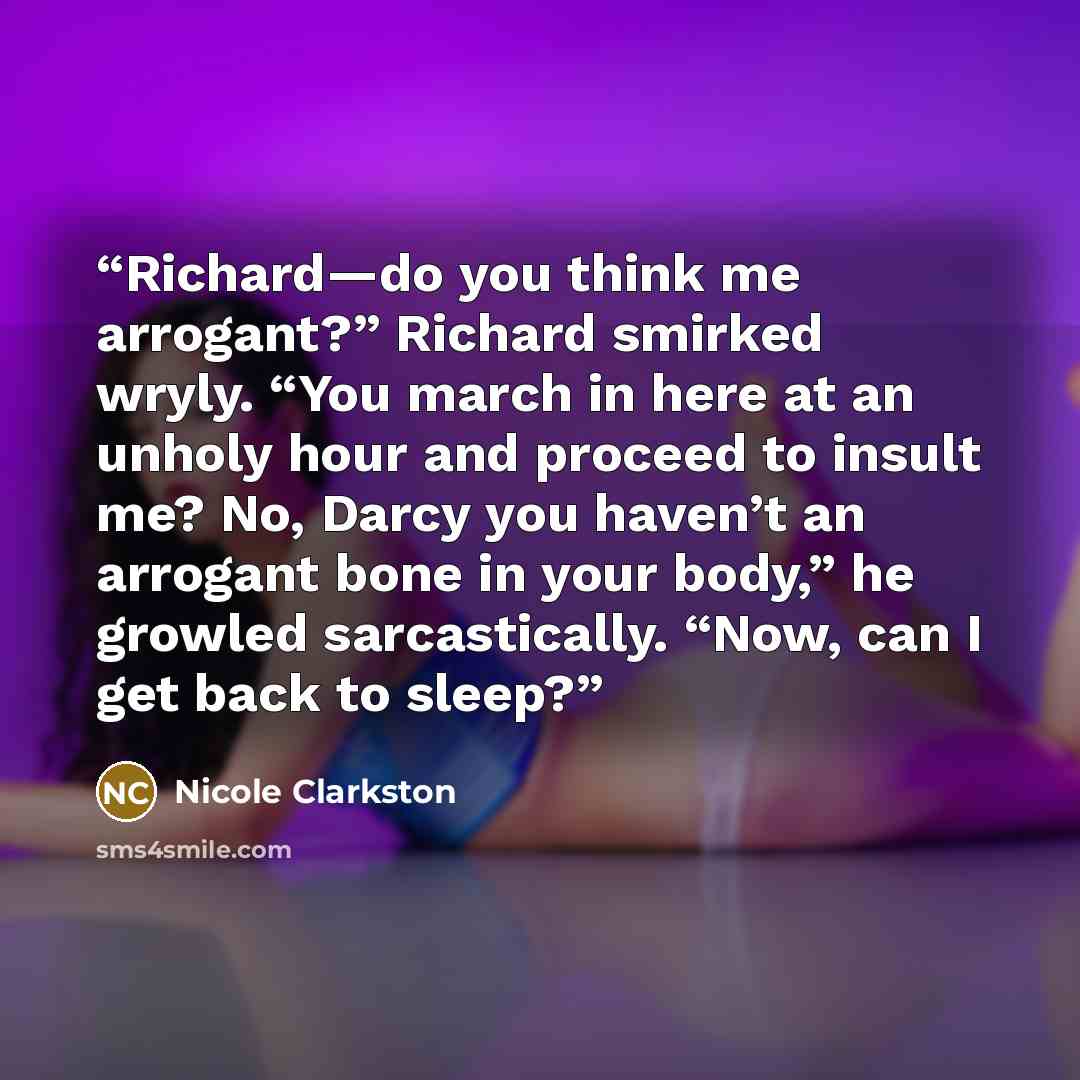 “Richard—do you think me arrogant?” Richard smirked wryly. “You march in here at an unholy hour and proceed to insult me? No, Darcy you haven’t an arrogant bone in your body,” he growled sarcastically. “Now, can I get back to sleep?” quote by Nicole Clarkston