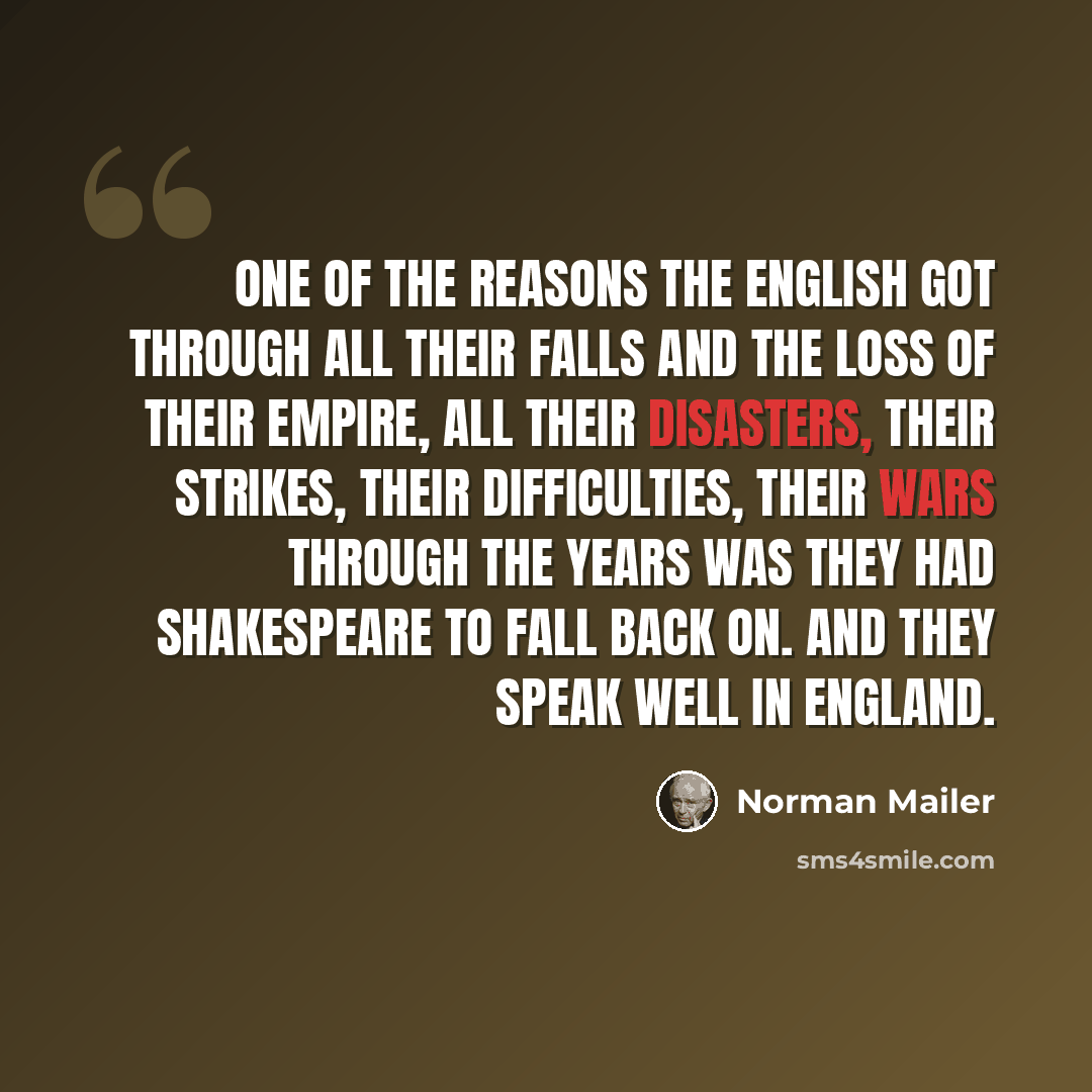 “One of the reasons the English got through all their falls and the loss of their empire, all their disasters, their strikes, their difficulties, their wars through the years was they had Shakespeare to fall back on. And they speak well in England.” quote by Norman Mailer