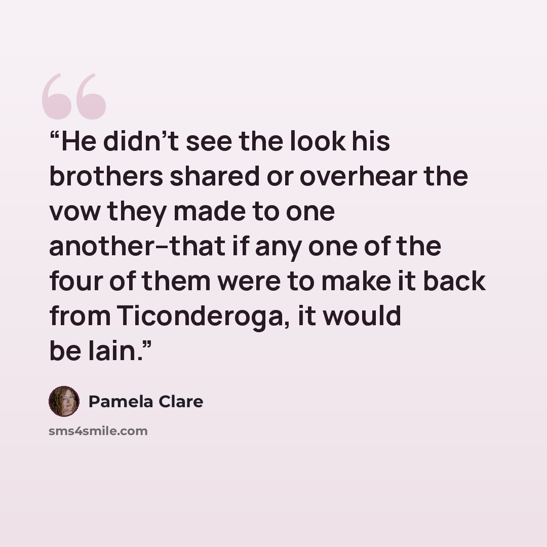 “He didn't see the look his brothers shared or overhear the vow they made to one another--that if any one of the four of them were to make it back from Ticonderoga, it would be Iain.” quote by Pamela Clare