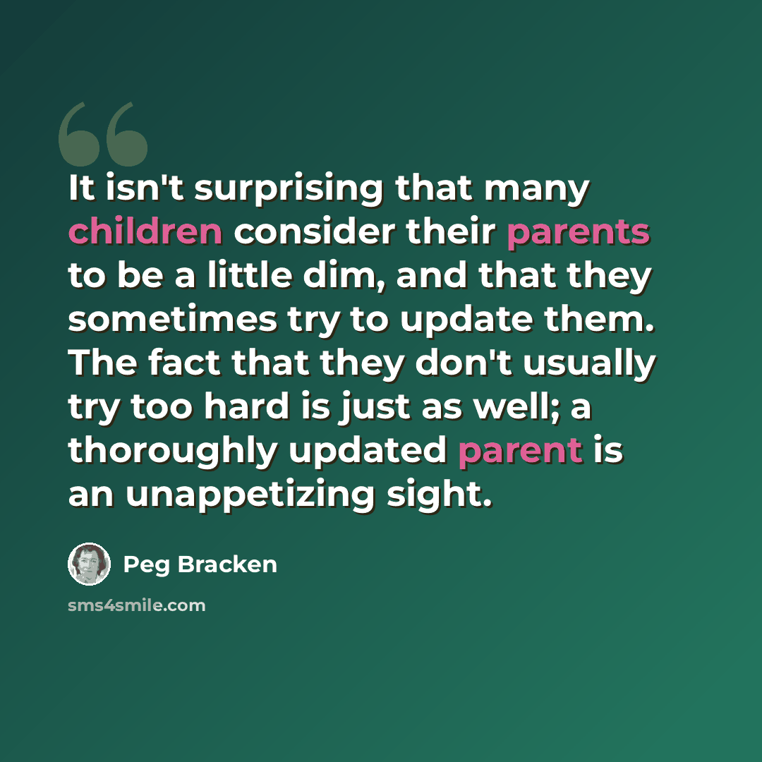 “It isn't surprising that many children consider their parents to be a little dim, and that they sometimes try to update them. The fact that they don't usually try too hard is just as well; a thoroughly updated parent is an unappetizing sight.” quote by Peg Bracken