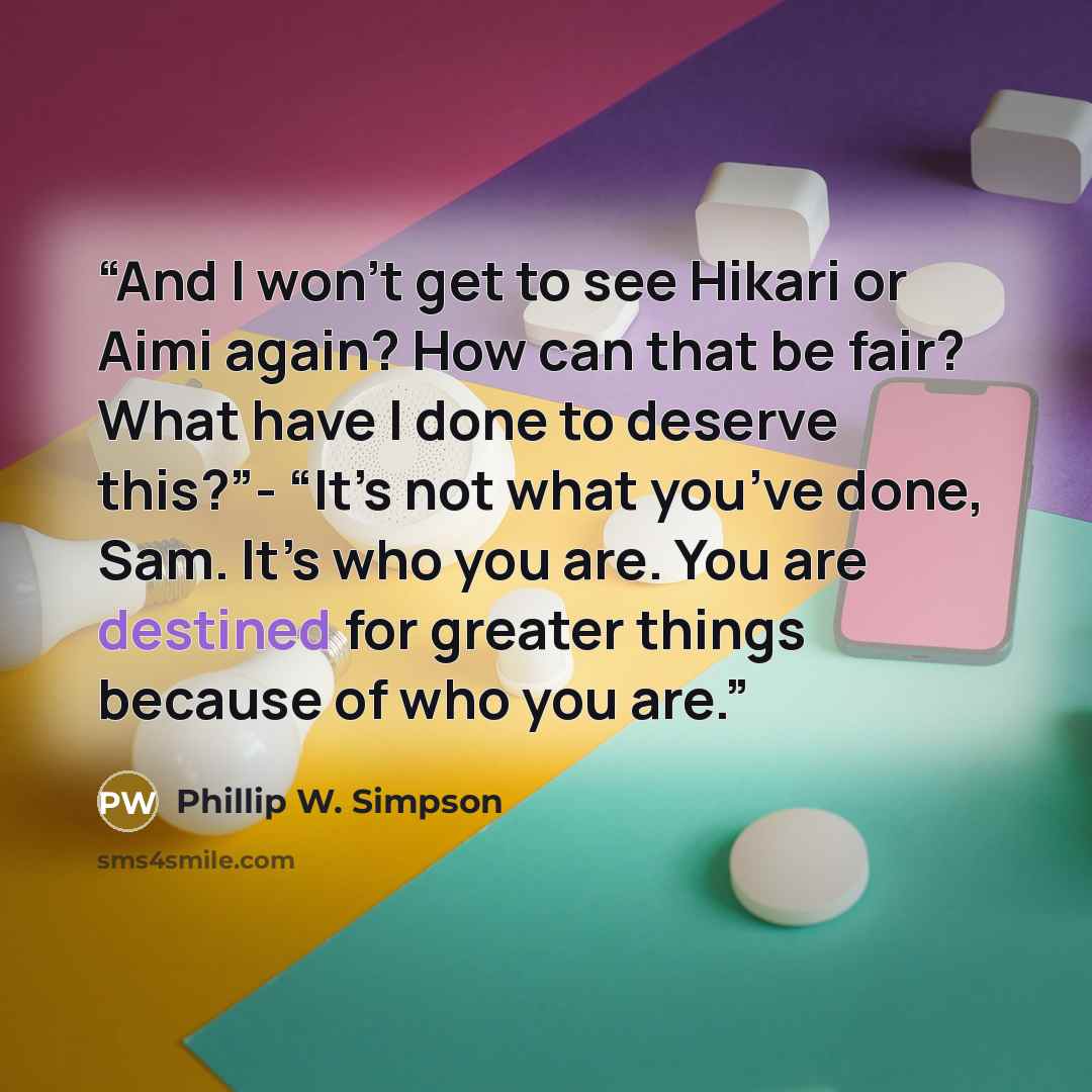 “And I won’t get to see Hikari or Aimi again? How can that be fair? What have I done to deserve this?”- “It’s not what you’ve done, Sam. It’s who you are. You are destined for greater things because of who you are.” quote by Phillip W. Simpson