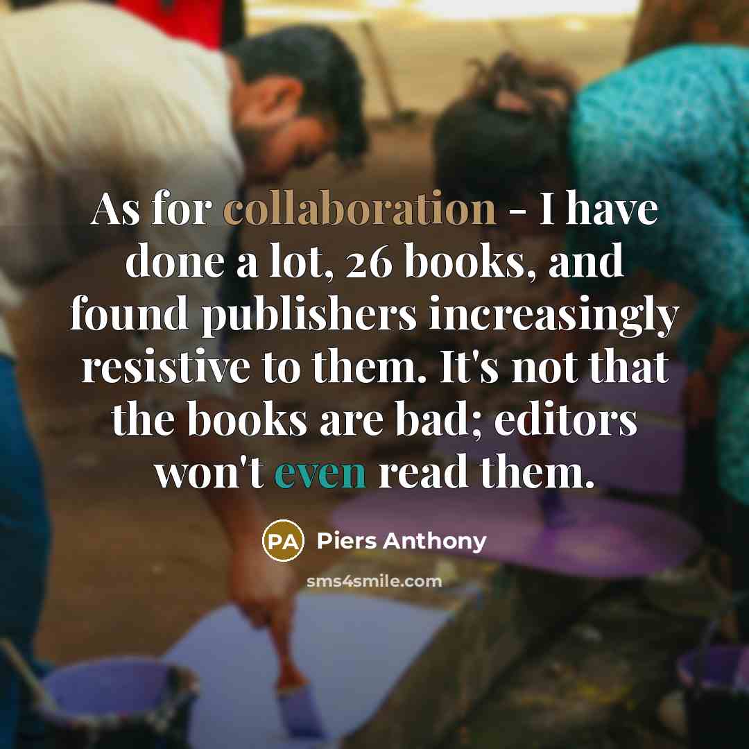 “As for collaboration - I have done a lot, 26 books, and found publishers increasingly resistive to them. It's not that the books are bad; editors won't even read them.” quote by Piers Anthony