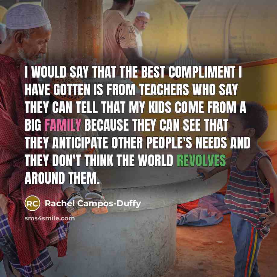 “I would say that the best compliment I have gotten is from teachers who say they can tell that my kids come from a big family because they can see that they anticipate other people's needs and they don't think the world revolves around them.” quote by Rachel Campos-Duffy