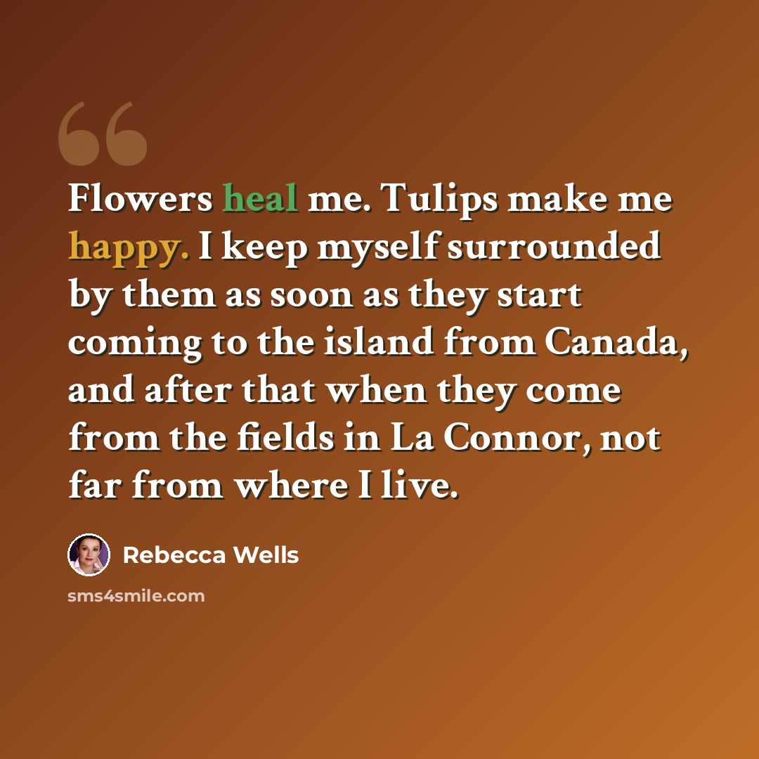 “Flowers heal me. Tulips make me happy. I keep myself surrounded by them as soon as they start coming to the island from Canada, and after that when they come from the fields in La Connor, not far from where I live.” quote by Rebecca Wells