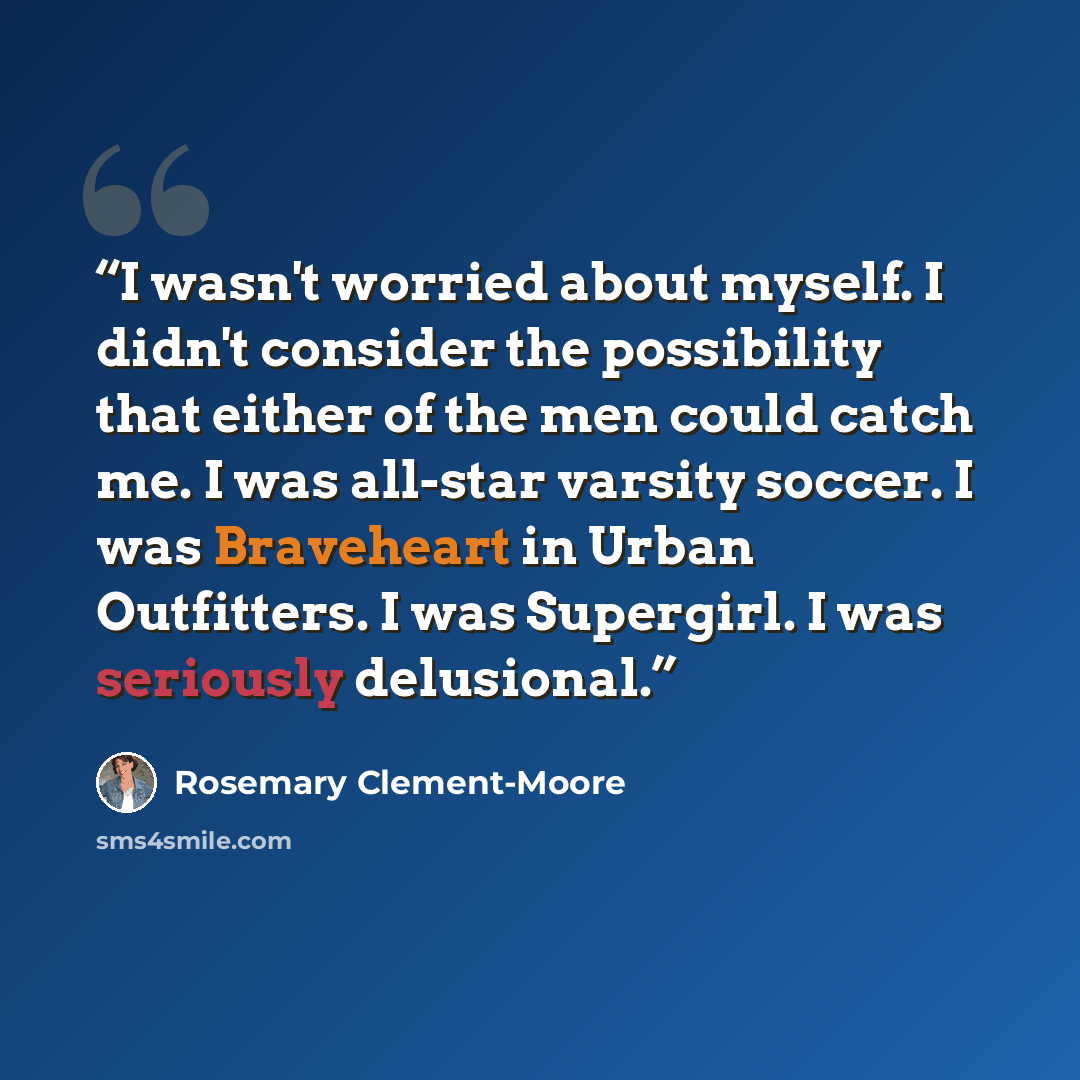 “I wasn't worried about myself. I didn't consider the possibility that either of the men could catch me. I was all-star varsity soccer. I was Braveheart in Urban Outfitters. I was Supergirl. I was seriously delusional.” quote by Rosemary Clement-Moore