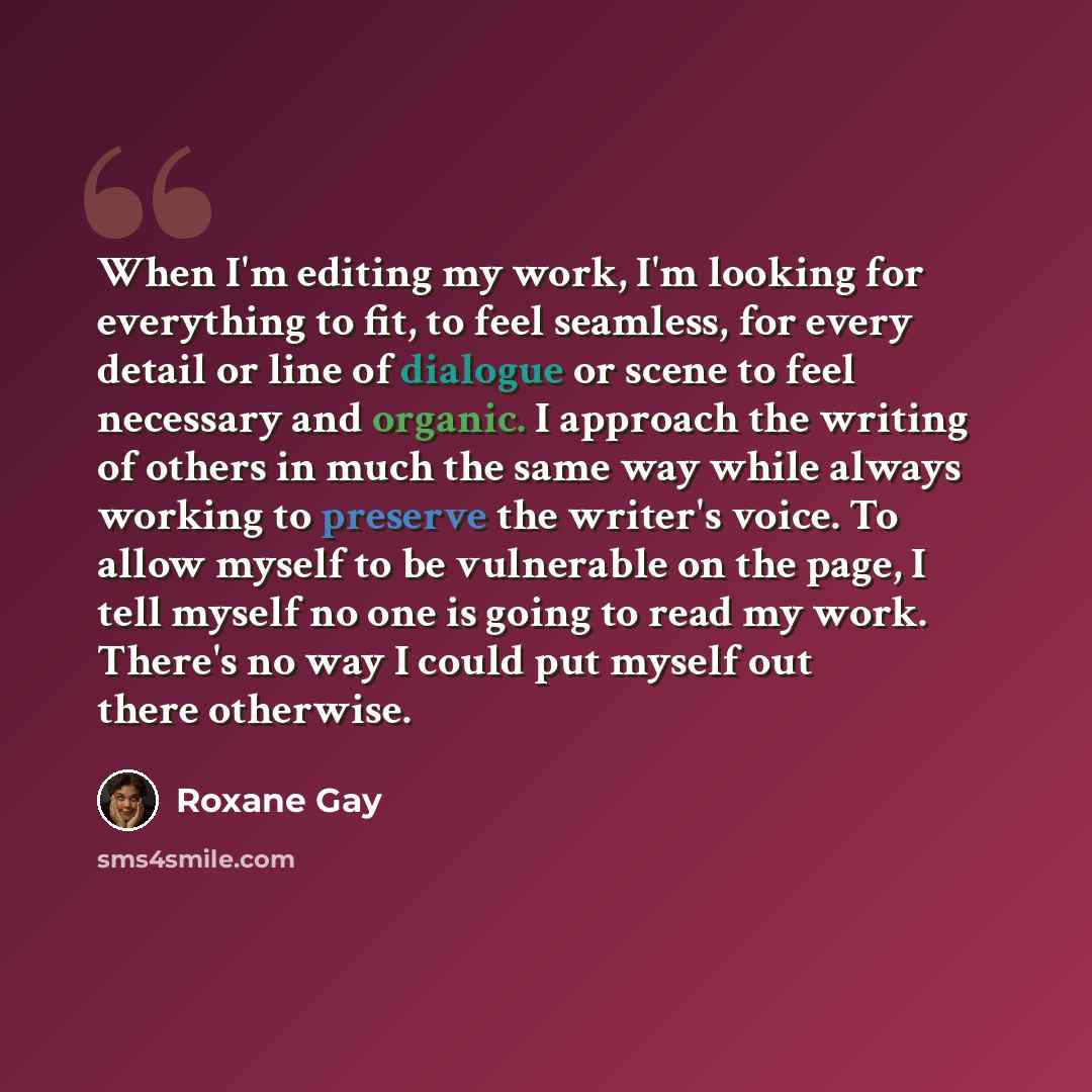 “When I'm editing my work, I'm looking for everything to fit, to feel seamless, for every detail or line of dialogue or scene to feel necessary and organic. I approach the writing of others in much the same way while always working to preserve the writer's voice. To allow myself to be vulnerable on…” quote by Roxane Gay