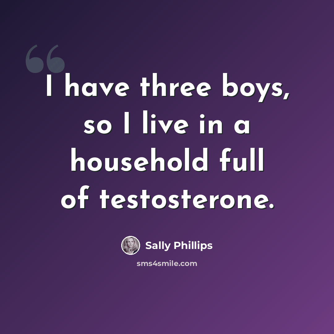 “I have three boys, so I live in a household full of testosterone.” quote by Sally Phillips