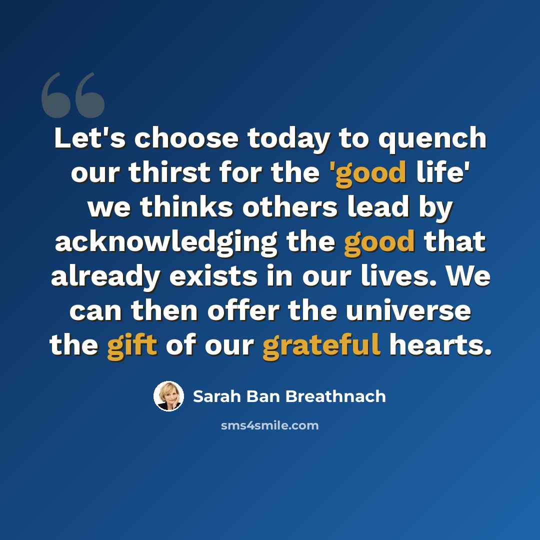 “Let's choose today to quench our thirst for the 'good life' we thinks others lead by acknowledging the good that already exists in our lives. We can then offer the universe the gift of our grateful hearts.” quote by Sarah Ban Breathnach