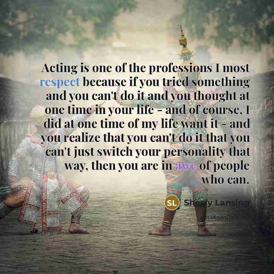 “Acting is one of the professions I most respect because if you tried something and you can't do it and you thought at one time in your life - and of course, I did at one time of my life want it - and you realize that you can't do it that you can't just switch your personality that way, then you…” quote by Sherry Lansing