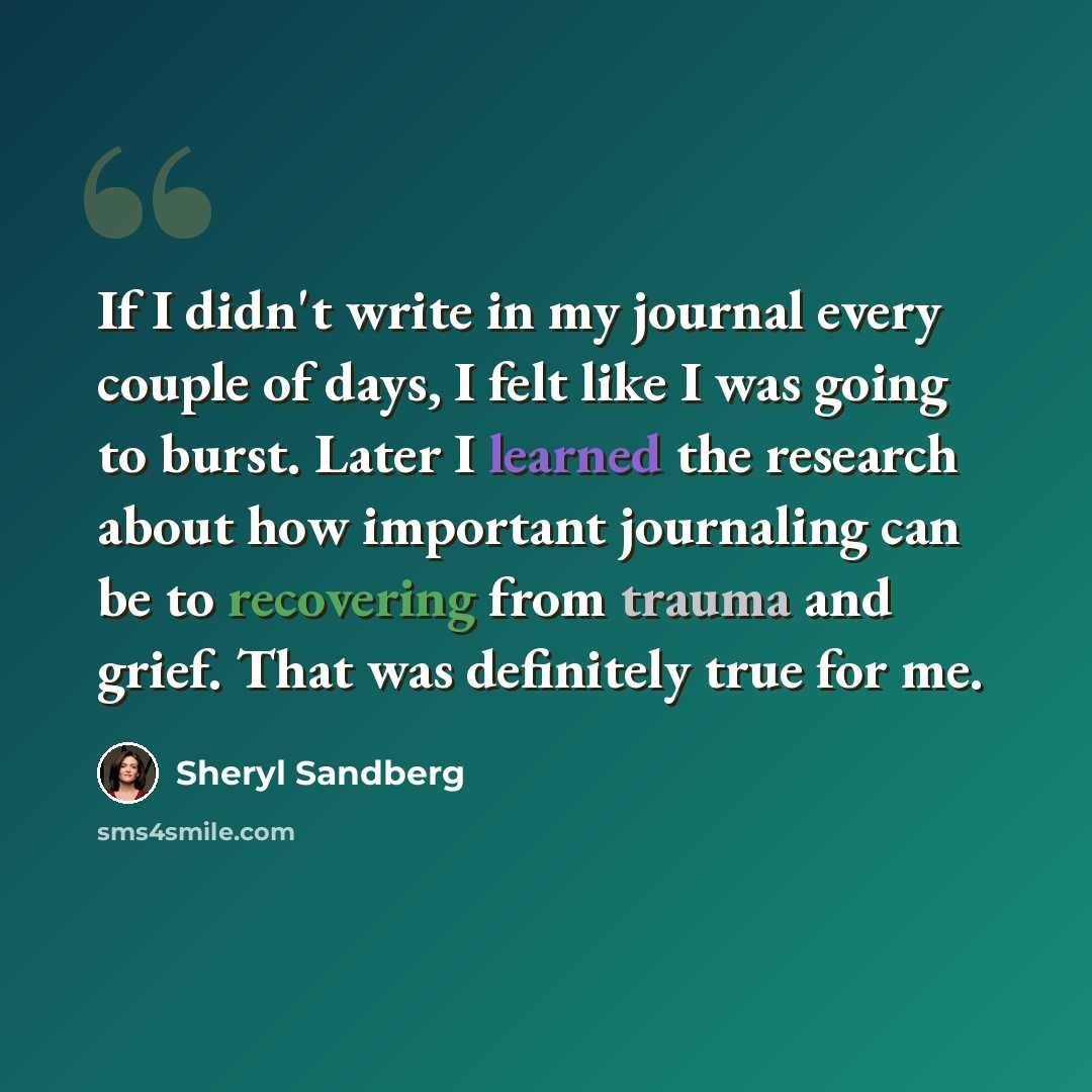 “If I didn't write in my journal every couple of days, I felt like I was going to burst. Later I learned the research about how important journaling can be to recovering from trauma and grief. That was definitely true for me.” quote by Sheryl Sandberg