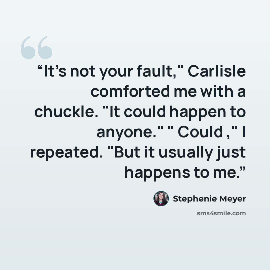“It's not your fault," Carlisle comforted me with a chuckle. "It could happen to anyone." " Could ," I repeated. "But it usually just happens to me.” quote by Stephenie Meyer