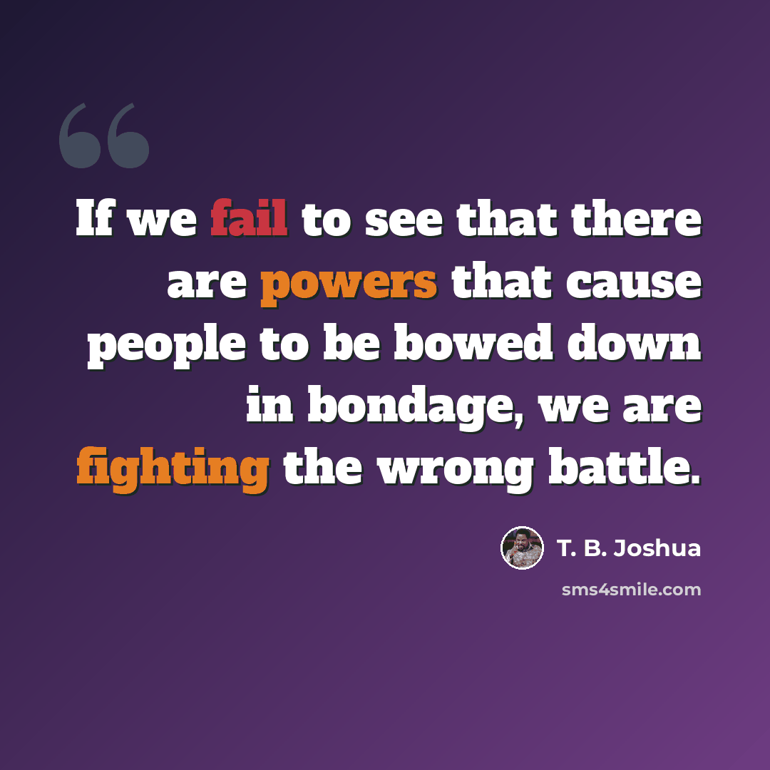 “If we fail to see that there are powers that cause people to be bowed down in bondage, we are fighting the wrong battle.” quote by T. B. Joshua