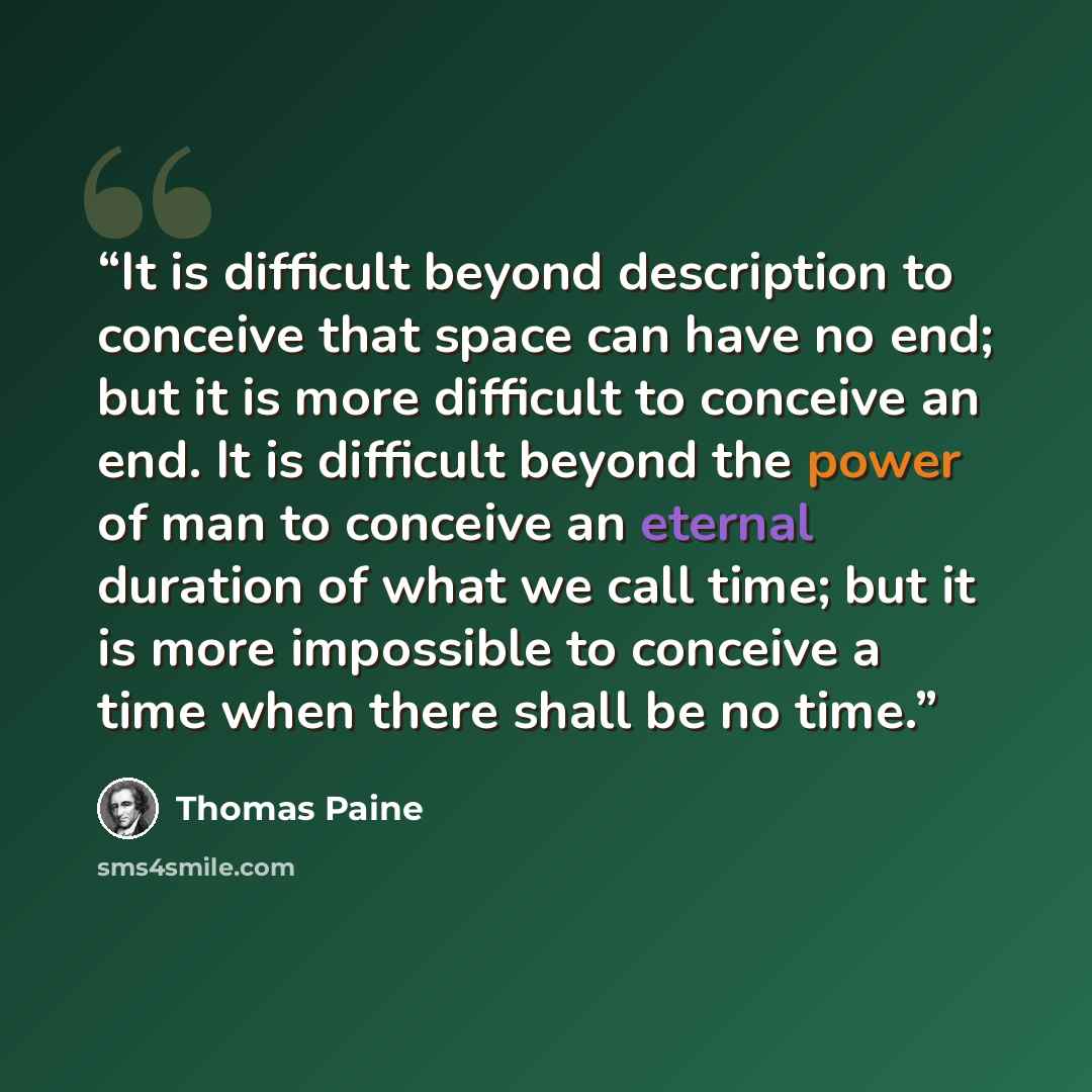 “It is difficult beyond description to conceive that space can have no end; but it is more difficult to conceive an end. It is difficult beyond the power of man to conceive an eternal duration of what we call time; but it is more impossible to conceive a time when there shall be no time.” quote by Thomas Paine