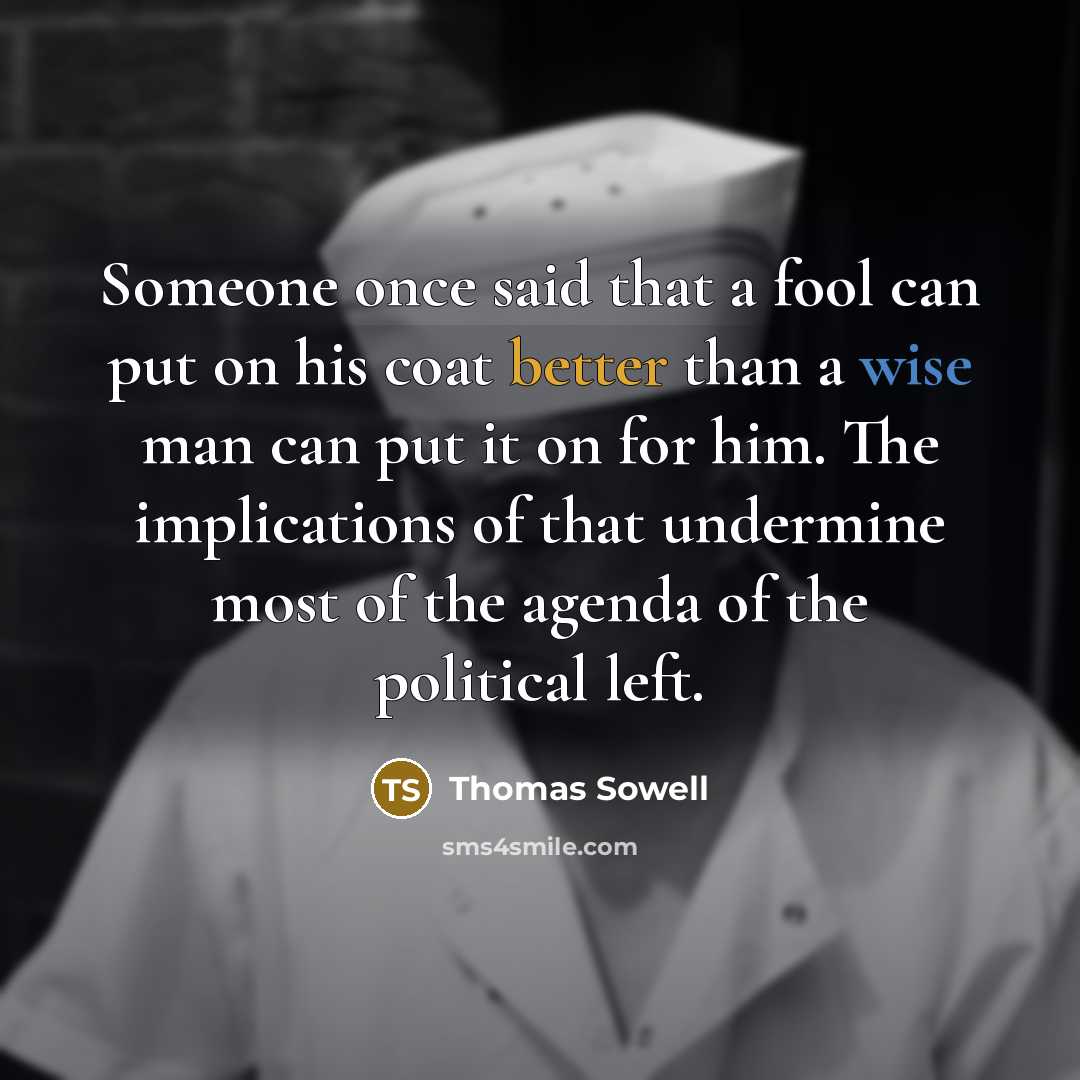 “Someone once said that a fool can put on his coat better than a wise man can put it on for him. The implications of that undermine most of the agenda of the political left.” quote by Thomas Sowell