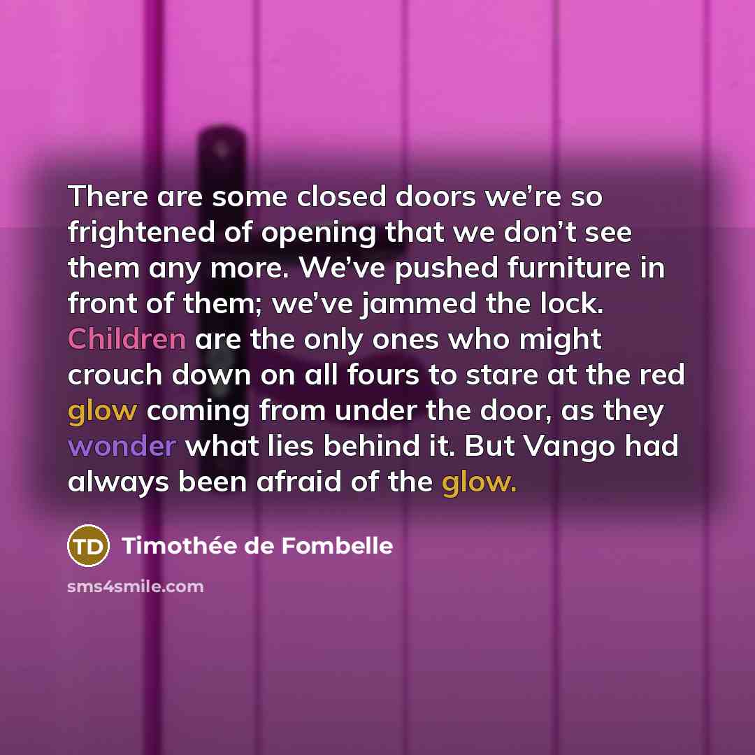 “There are some closed doors we’re so frightened of opening that we don’t see them any more. We’ve pushed furniture in front of them; we’ve jammed the lock. Children are the only ones who might crouch down on all fours to stare at the red glow coming from under the door, as they wonder what lies…” quote by Timothee de Fombelle