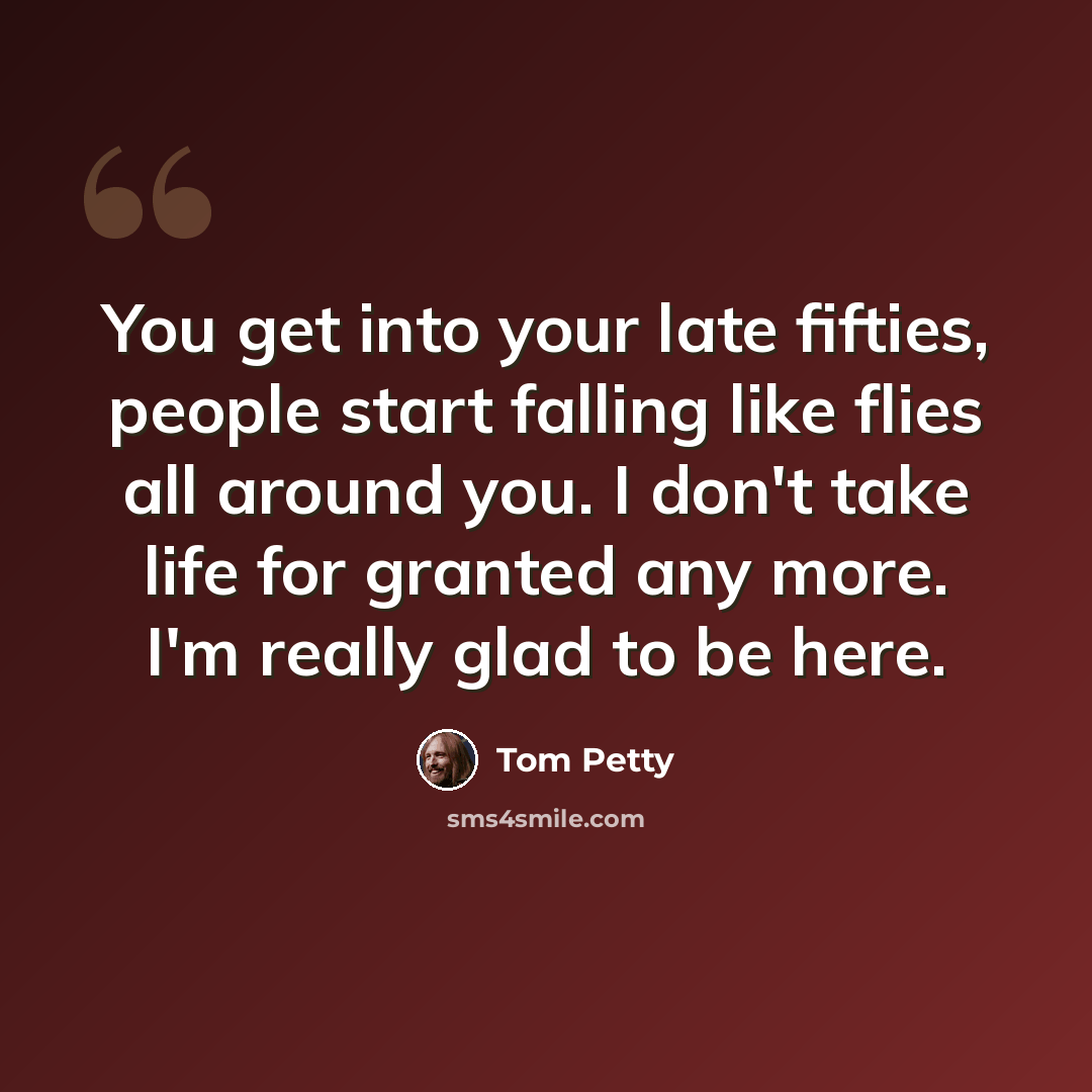 “You get into your late fifties, people start falling like flies all around you. I don't take life for granted any more. I'm really glad to be here.” quote by Tom Petty