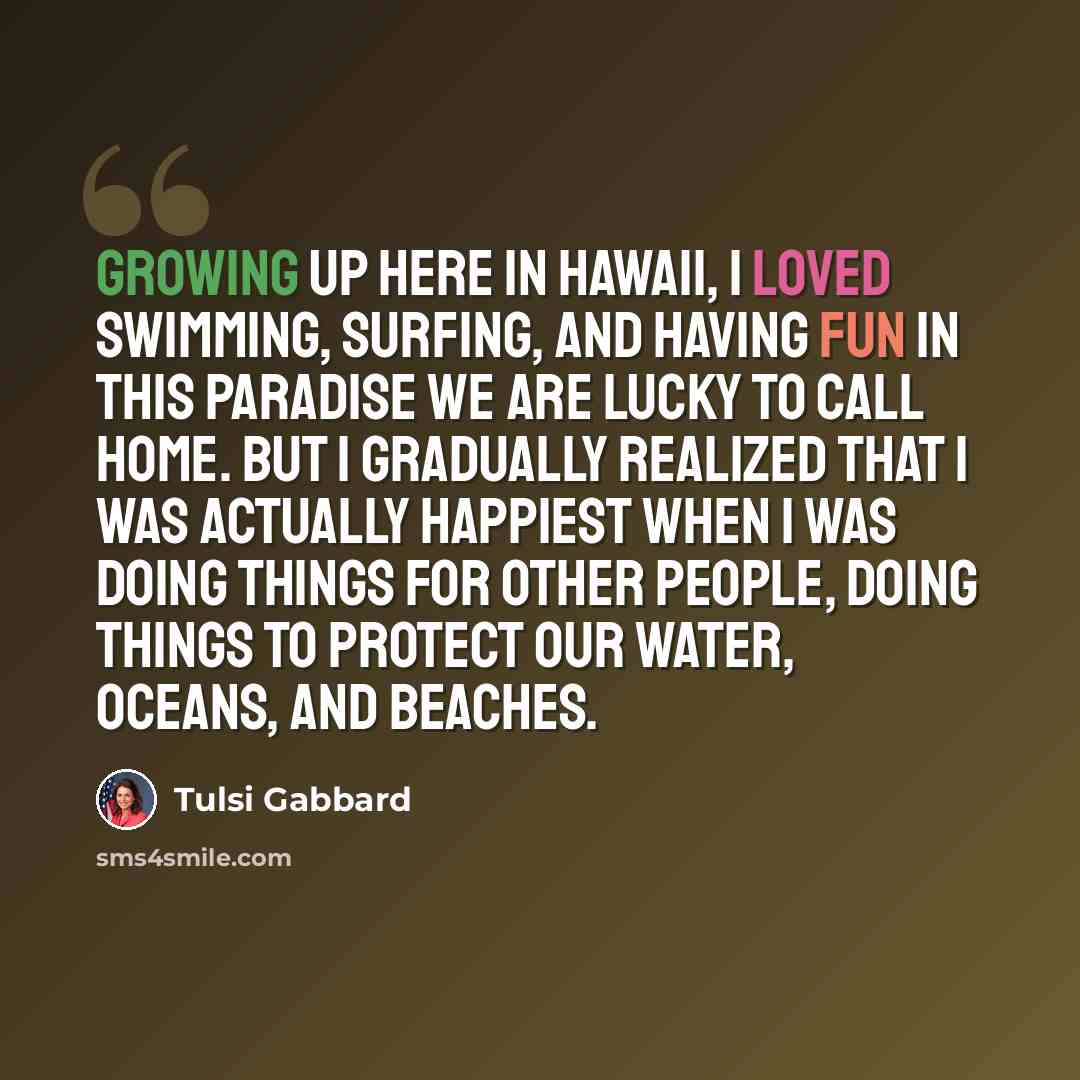 “Growing up here in Hawaii, I loved swimming, surfing, and having fun in this paradise we are lucky to call home. But I gradually realized that I was actually happiest when I was doing things for other people, doing things to protect our water, oceans, and beaches.” quote by Tulsi Gabbard