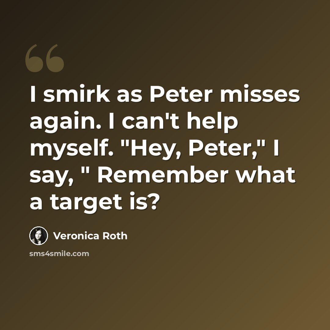 “I smirk as Peter misses again. I can't help myself. "Hey, Peter," I say, " Remember what a target is?” quote by Veronica Roth