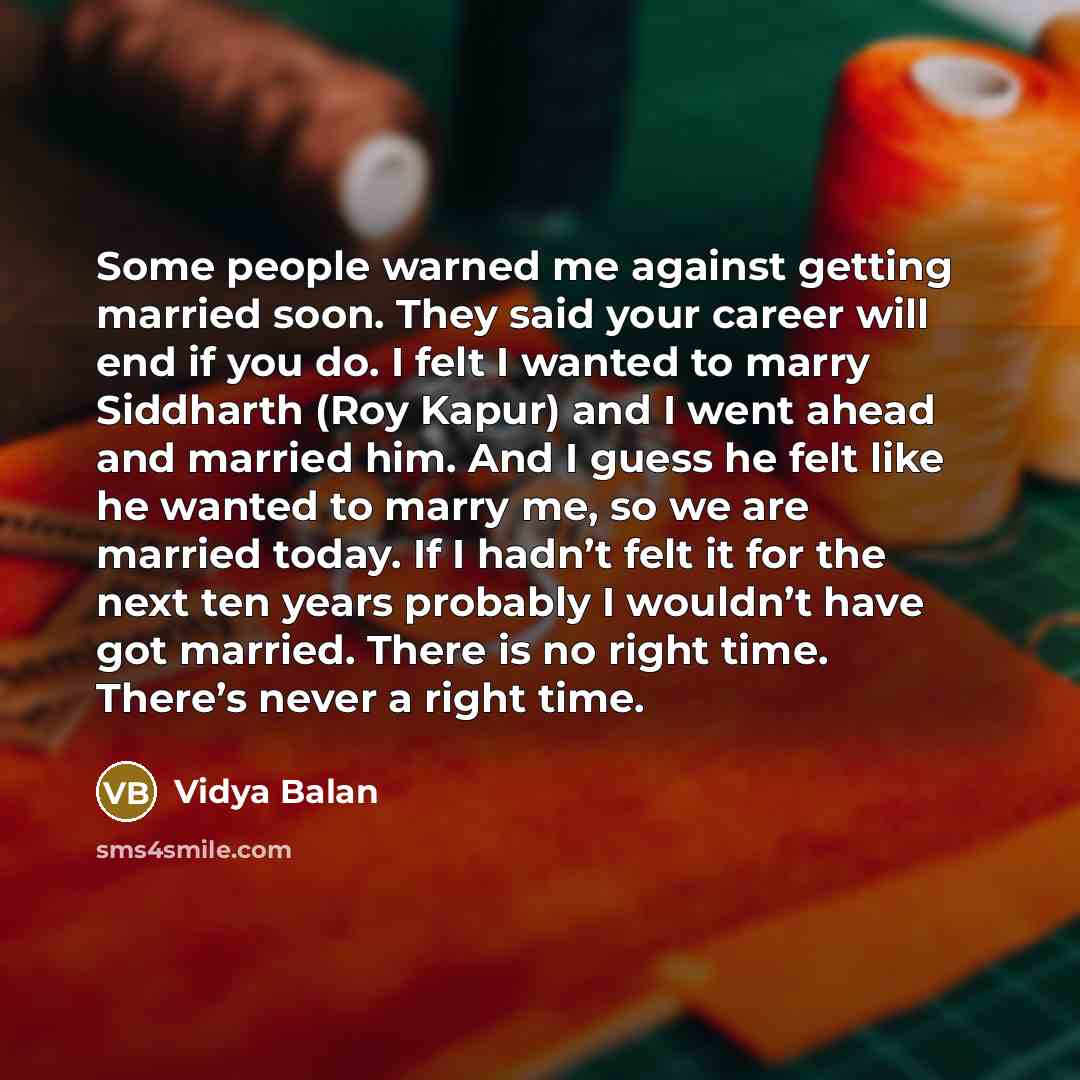 “Some people warned me against getting married soon. They said your career will end if you do. I felt I wanted to marry Siddharth (Roy Kapur) and I went ahead and married him. And I guess he felt like he wanted to marry me, so we are married today. If I hadn’t felt it for the next ten years…” quote by Vidya Balan