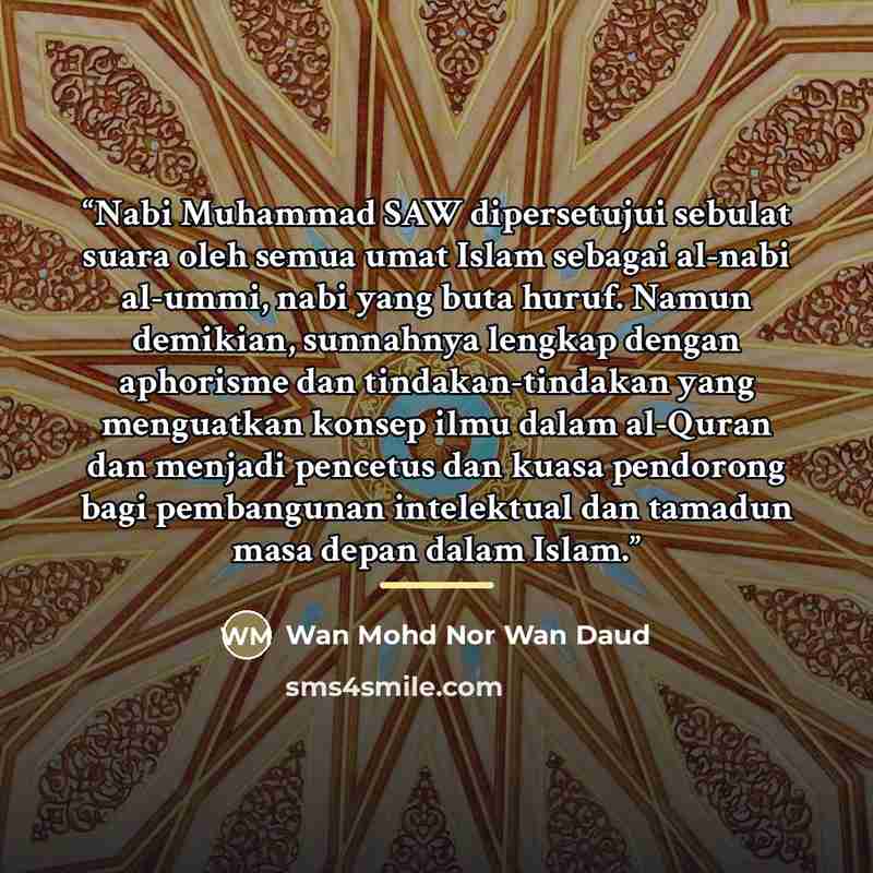 “Nabi Muhammad SAW dipersetujui sebulat suara oleh semua umat Islam sebagai al-nabi al-ummi, nabi yang buta huruf. Namun demikian, sunnahnya lengkap dengan aphorisme dan tindakan-tindakan yang menguatkan konsep ilmu dalam al-Quran dan menjadi pencetus dan kuasa pendorong bagi pembangunan…” quote by Wan Mohd Nor Wan Daud