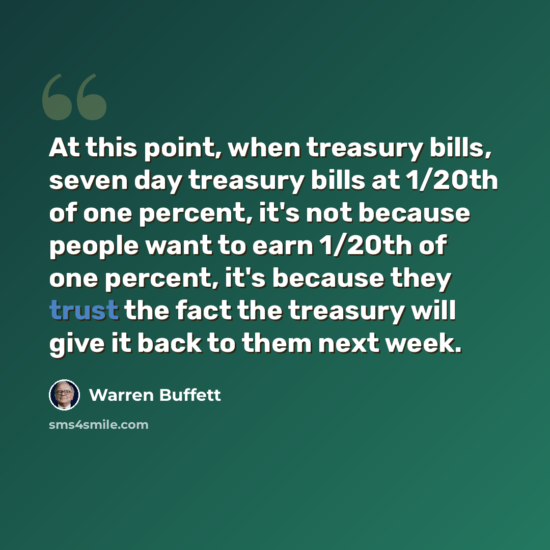 “At this point, when treasury bills, seven day treasury bills at 1/20th of one percent, it's not because people want to earn 1/20th of one percent, it's because they trust the fact the treasury will give it back to them next week.” quote by Warren Buffett