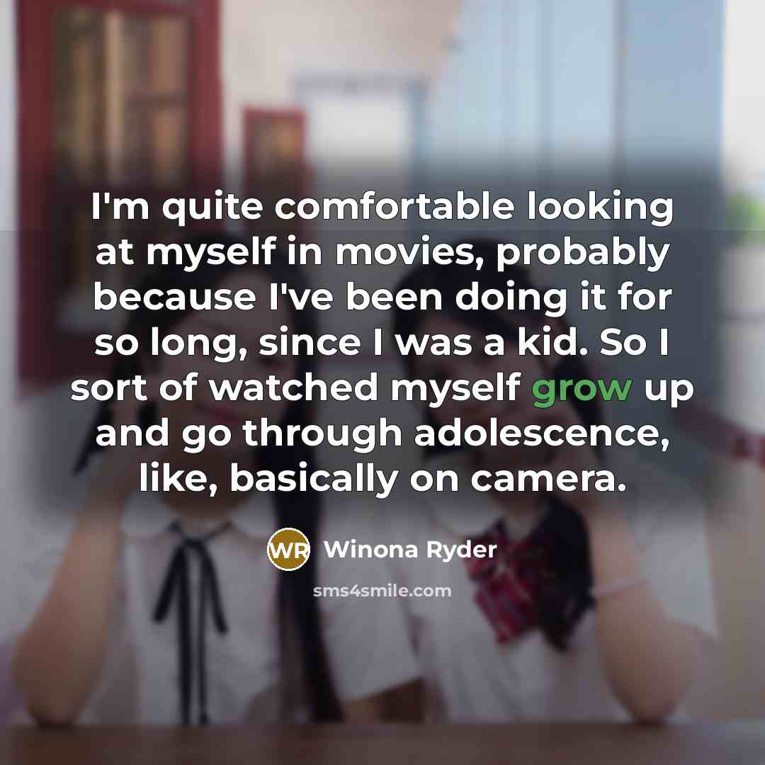 “I'm quite comfortable looking at myself in movies, probably because I've been doing it for so long, since I was a kid. So I sort of watched myself grow up and go through adolescence, like, basically on camera.” quote by Winona Ryder
