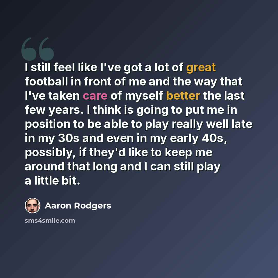 “I still feel like I've got a lot of great football in front of me and the way that I've taken care of myself better the last few years. I think is going to put me in position to be able to play really well late in my 30s and even in my early 40s, possibly, if they'd like to keep me around that…” quote by Aaron Rodgers