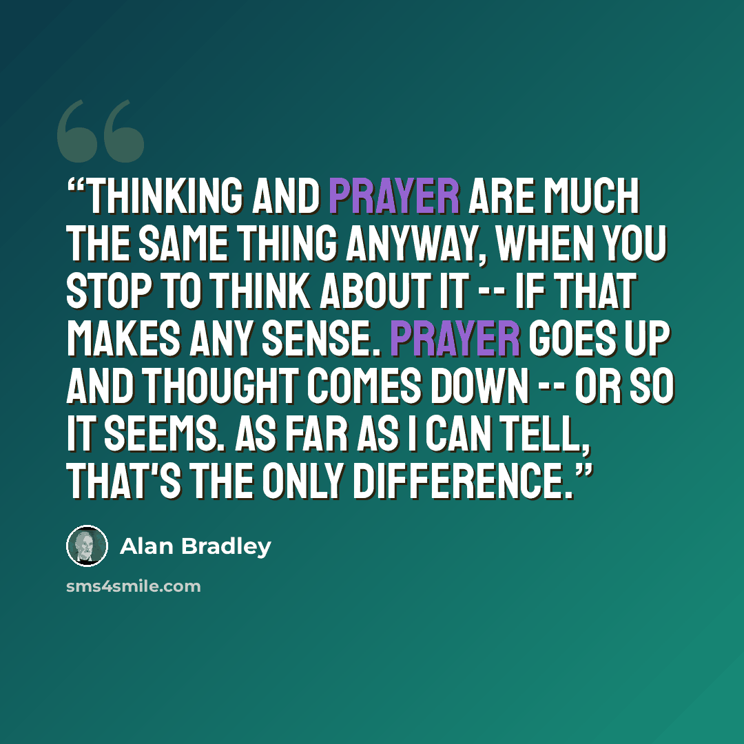 “Thinking and prayer are much the same thing anyway, when you stop to think about it -- if that makes any sense. Prayer goes up and thought comes down -- or so it seems. As far as I can tell, that's the only difference.” quote by Alan Bradley