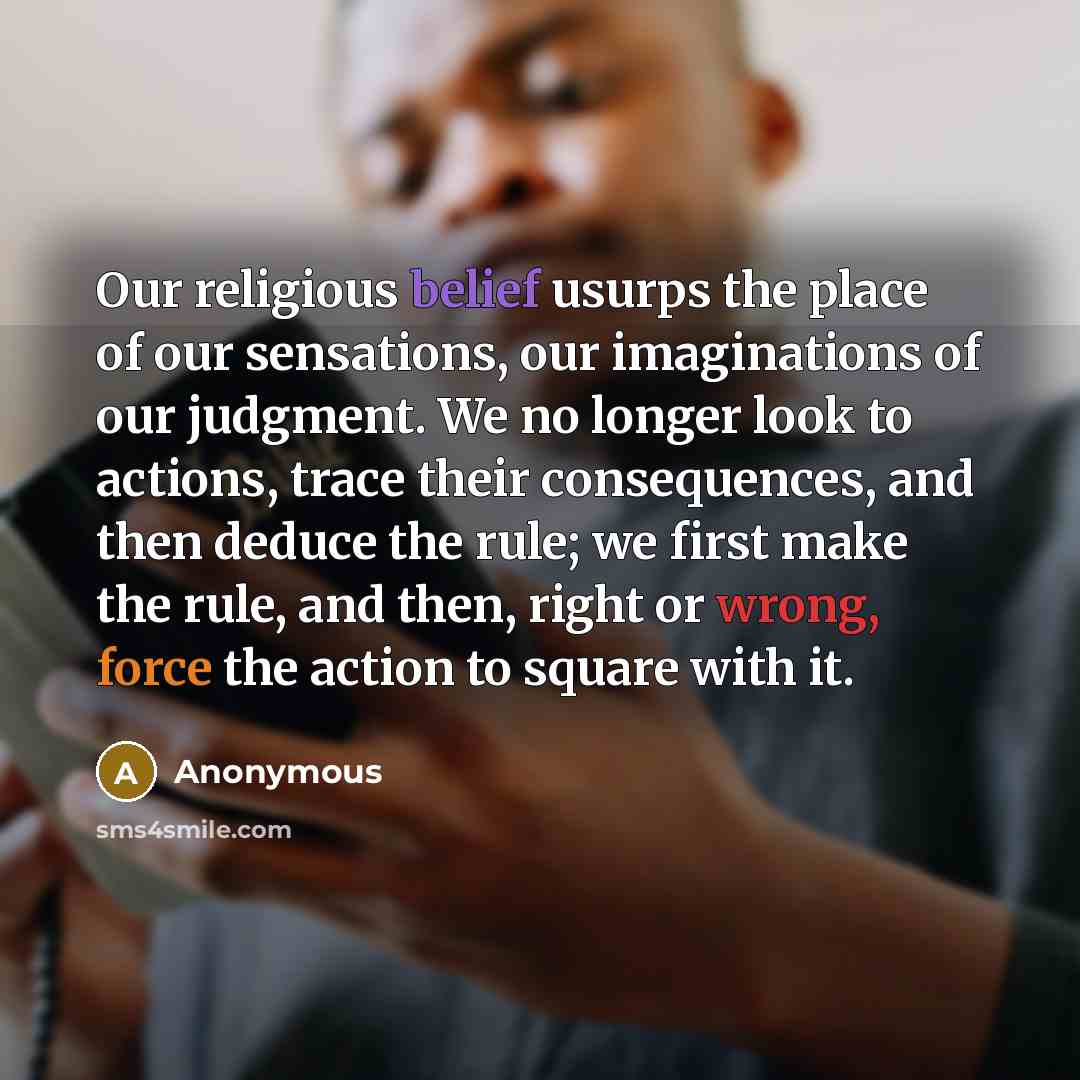 “Our religious belief usurps the place of our sensations, our imaginations of our judgment. We no longer look to actions, trace their consequences, and then deduce the rule; we first make the rule, and then, right or wrong, force the action to square with it.” quote by Anonymous