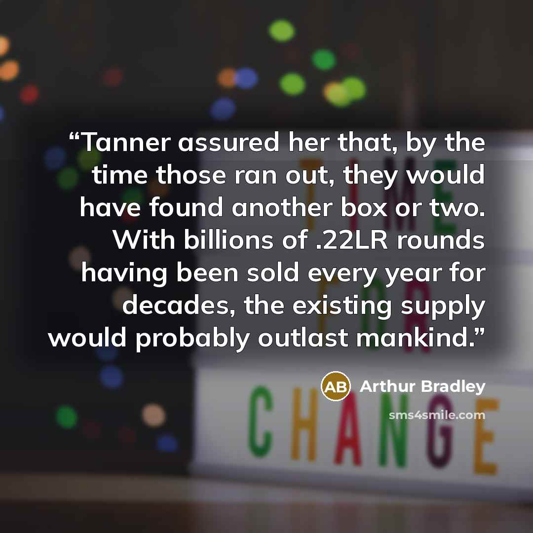 “Tanner assured her that, by the time those ran out, they would have found another box or two. With billions of .22LR rounds having been sold every year for decades, the existing supply would probably outlast mankind.” quote by Arthur Bradley