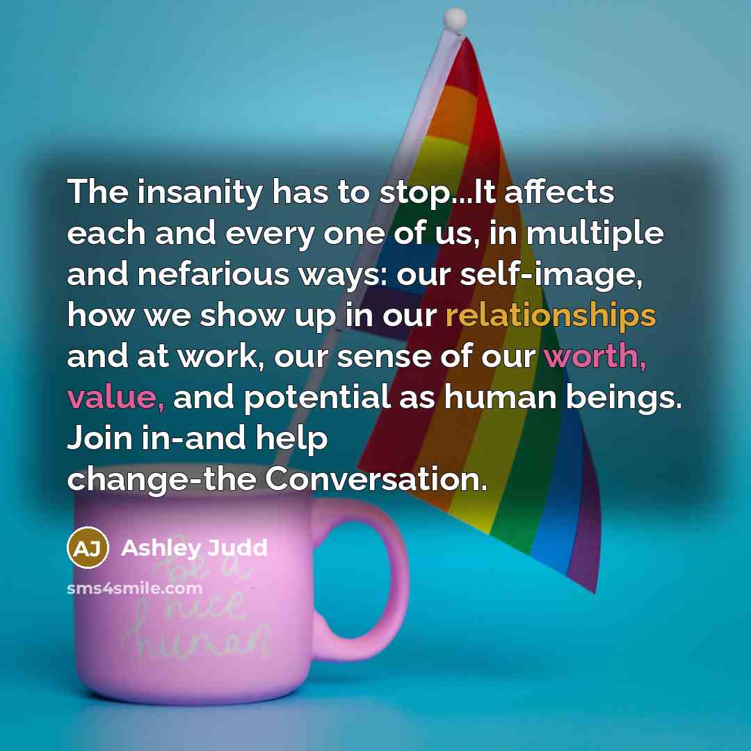 “The insanity has to stop...It affects each and every one of us, in multiple and nefarious ways: our self-image, how we show up in our relationships and at work, our sense of our worth, value, and potential as human beings. Join in-and help change-the Conversation.” quote by Ashley Judd