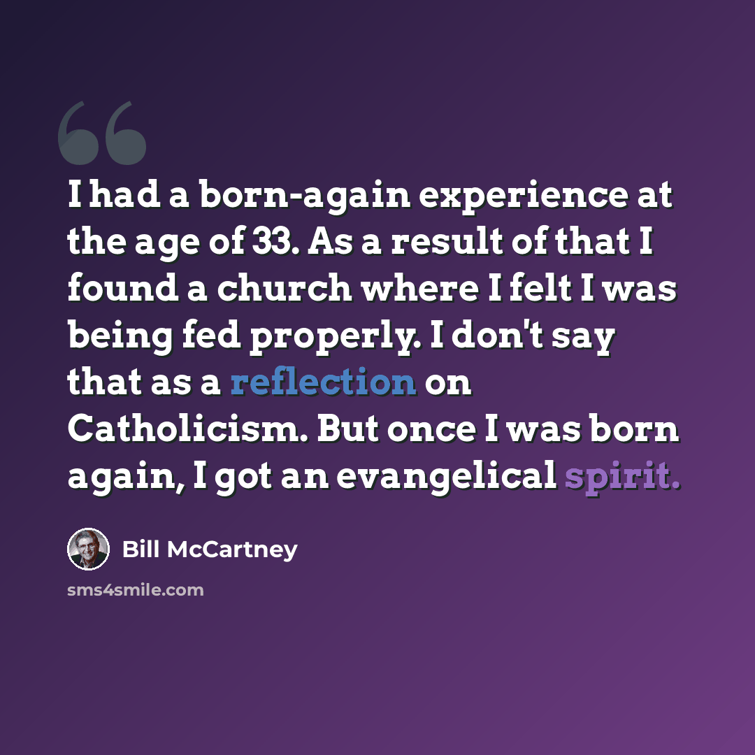 “I had a born-again experience at the age of 33. As a result of that I found a church where I felt I was being fed properly. I don't say that as a reflection on Catholicism. But once I was born again, I got an evangelical spirit.” quote by Bill McCartney