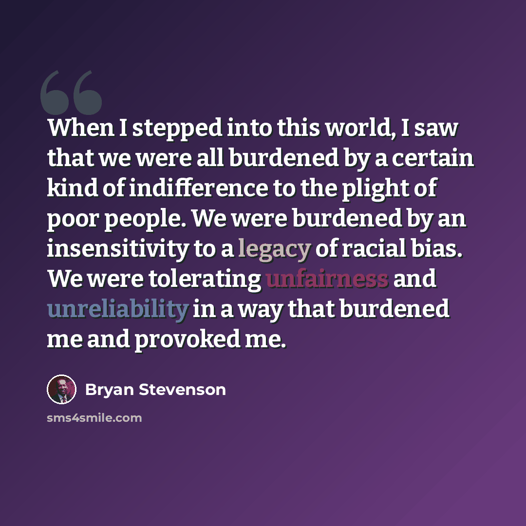 “When I stepped into this world, I saw that we were all burdened by a certain kind of indifference to the plight of poor people. We were burdened by an insensitivity to a legacy of racial bias. We were tolerating unfairness and unreliability in a way that burdened me and provoked me.” quote by Bryan Stevenson