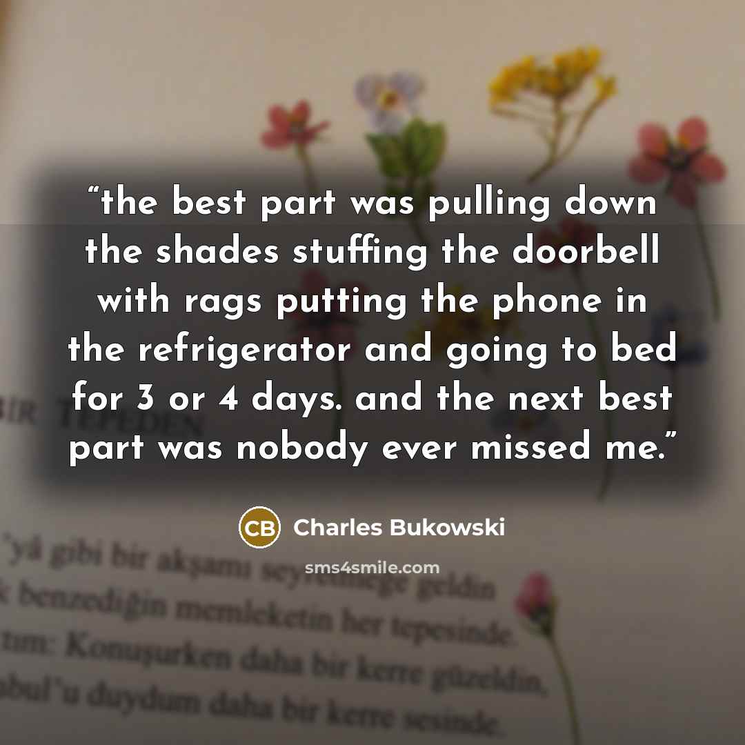 “the best part was pulling down the shades stuffing the doorbell with rags putting the phone in the refrigerator and going to bed for 3 or 4 days. and the next best part was nobody ever missed me.” quote by Charles Bukowski