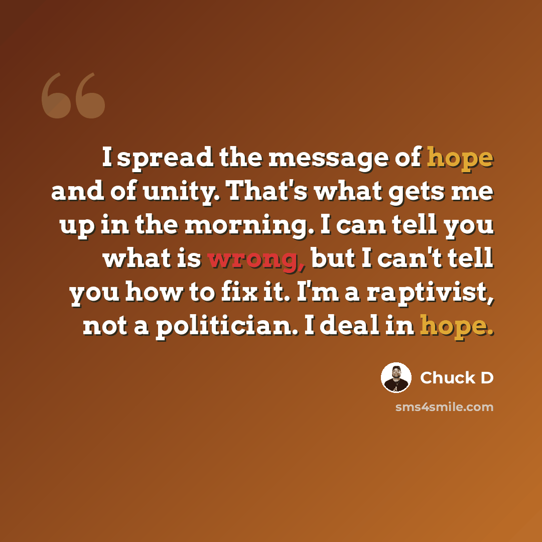 “I spread the message of hope and of unity. That's what gets me up in the morning. I can tell you what is wrong, but I can't tell you how to fix it. I'm a raptivist, not a politician. I deal in hope.” quote by Chuck D