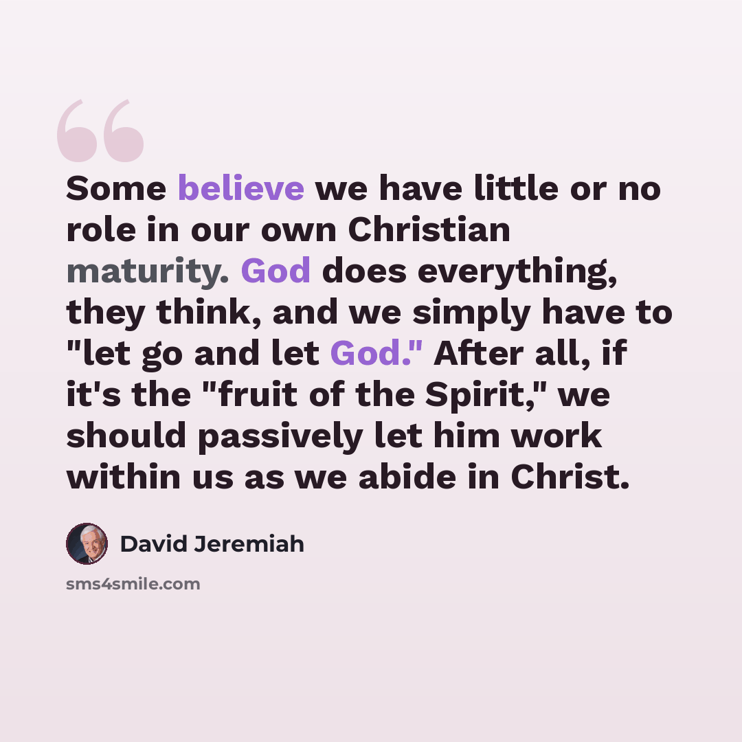 “Some believe we have little or no role in our own Christian maturity. God does everything, they think, and we simply have to "let go and let God." After all, if it's the "fruit of the Spirit," we should passively let him work within us as we abide in Christ.” quote by David Jeremiah