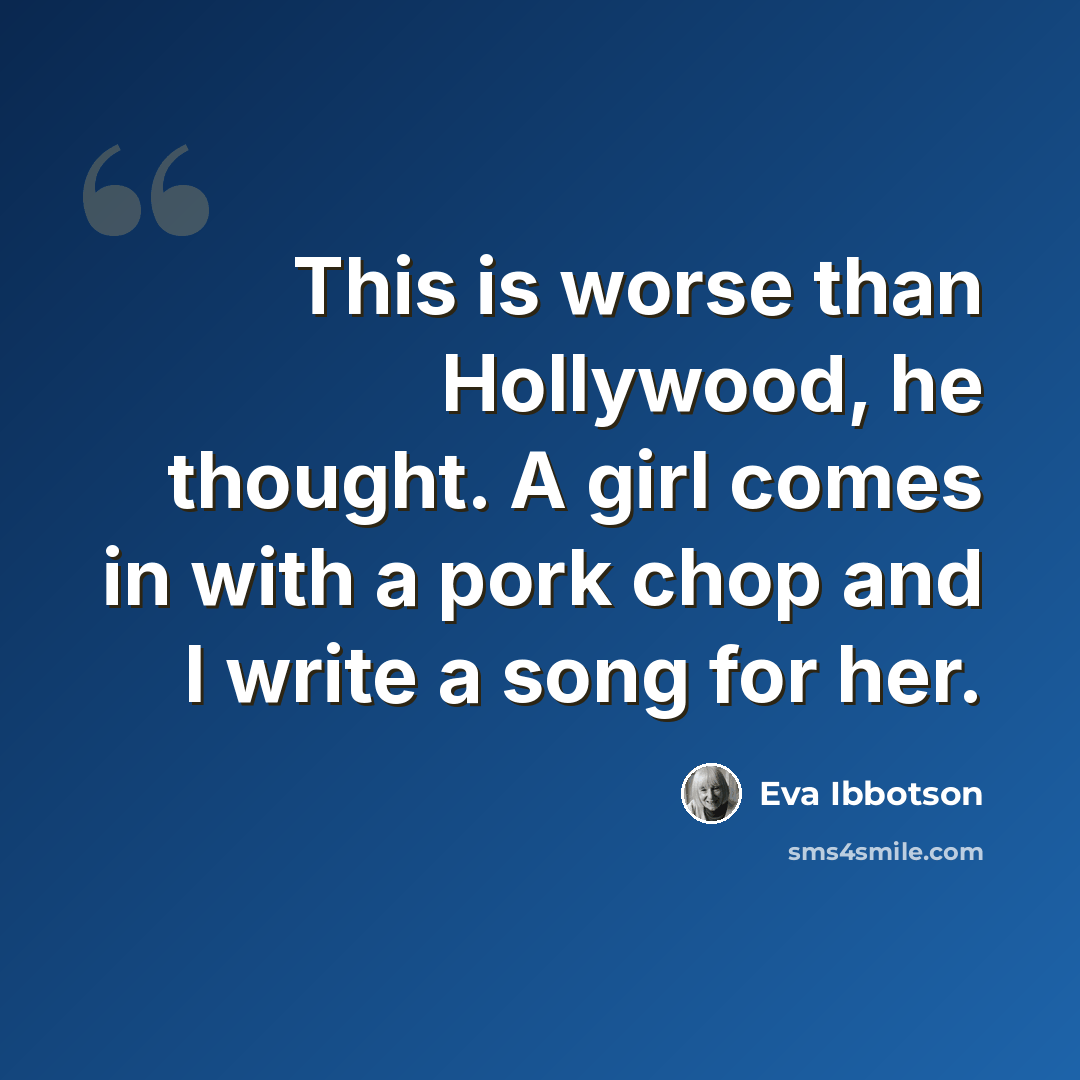 “This is worse than Hollywood, he thought. A girl comes in with a pork chop and I write a song for her.” quote by Eva Ibbotson