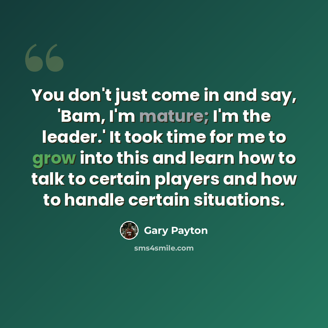 “You don't just come in and say, 'Bam, I'm mature; I'm the leader.' It took time for me to grow into this and learn how to talk to certain players and how to handle certain situations.” quote by Gary Payton