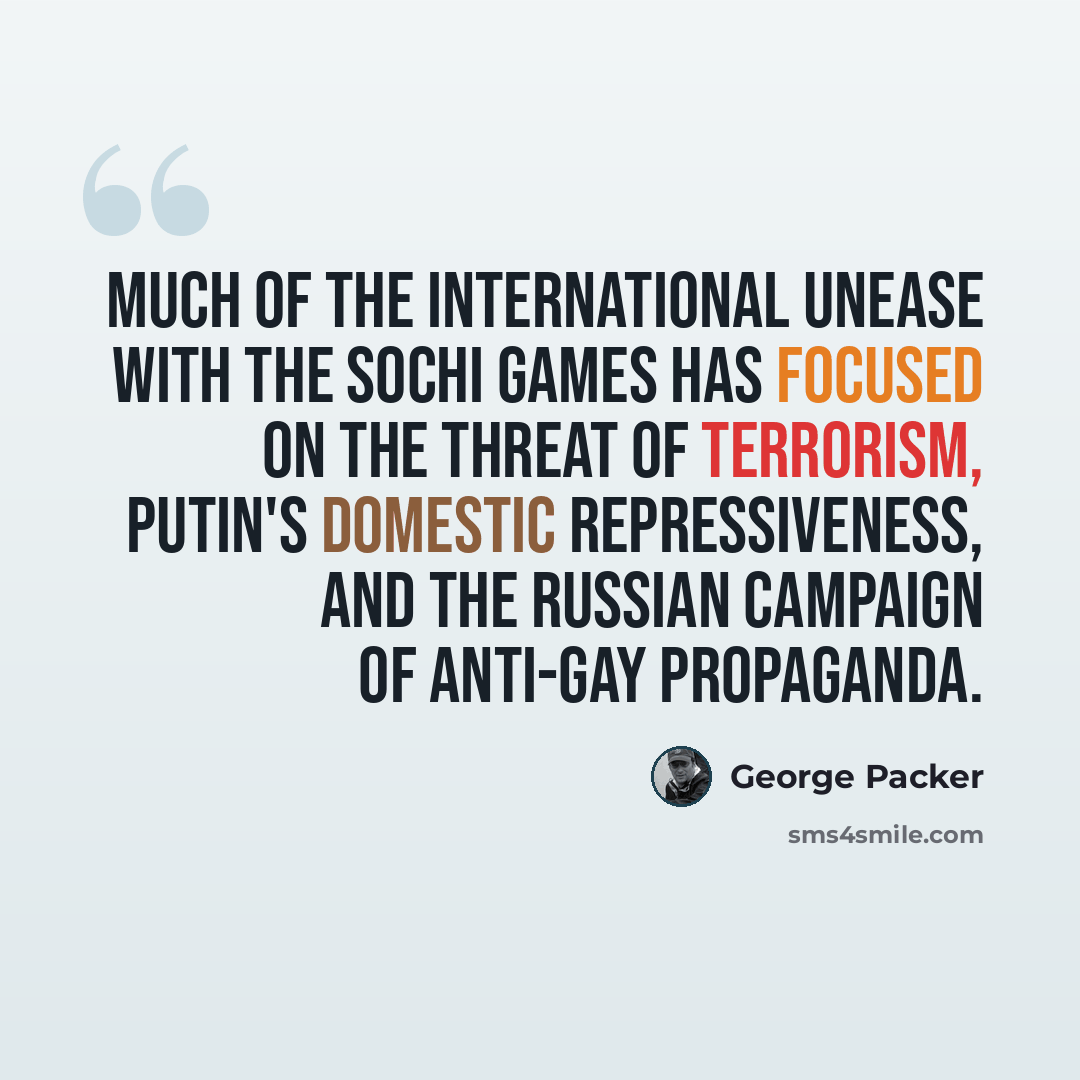 “Much of the international unease with the Sochi Games has focused on the threat of terrorism, Putin's domestic repressiveness, and the Russian campaign of anti-gay propaganda.” quote by George Packer