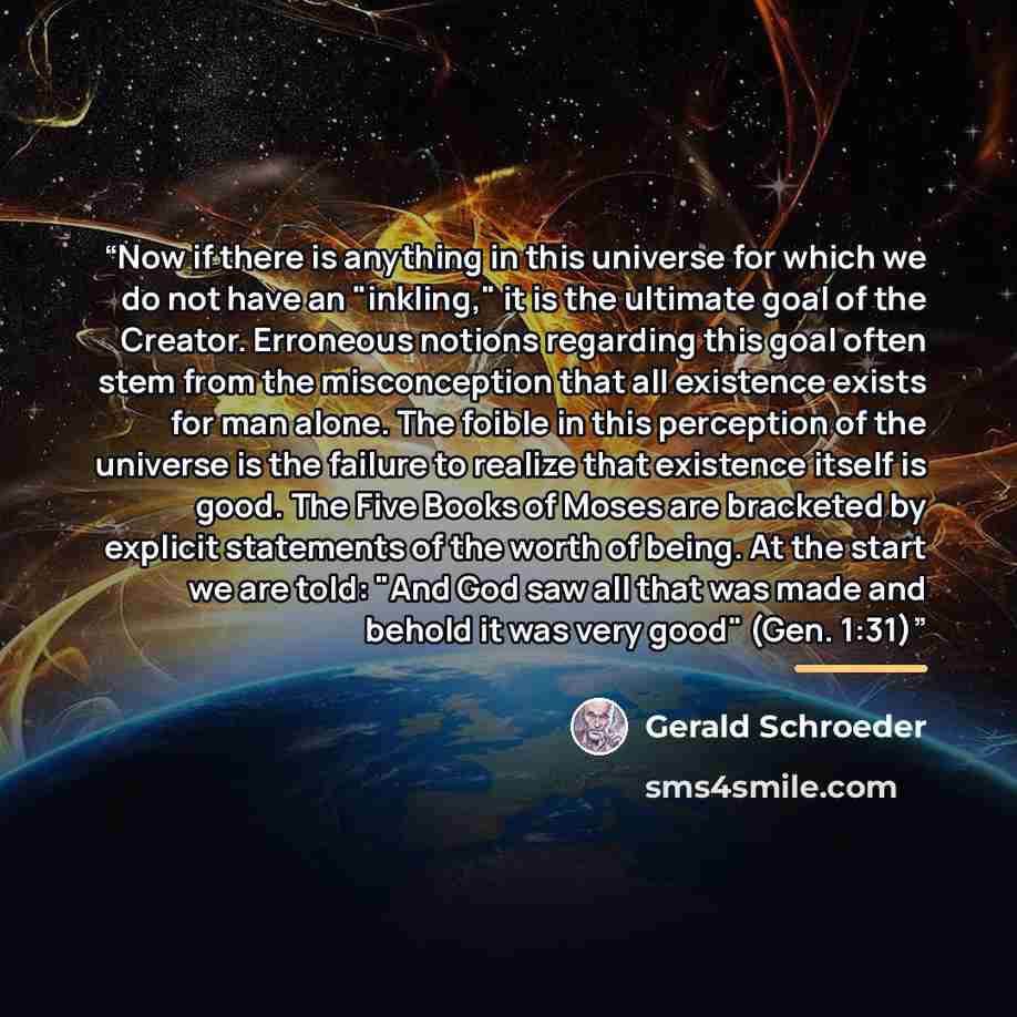 “Now if there is anything in this universe for which we do not have an "inkling," it is the ultimate goal of the Creator. Erroneous notions regarding this goal often stem from the misconception that all existence exists for man alone. The foible in this perception of the universe is the failure to…” quote by Gerald Schroeder