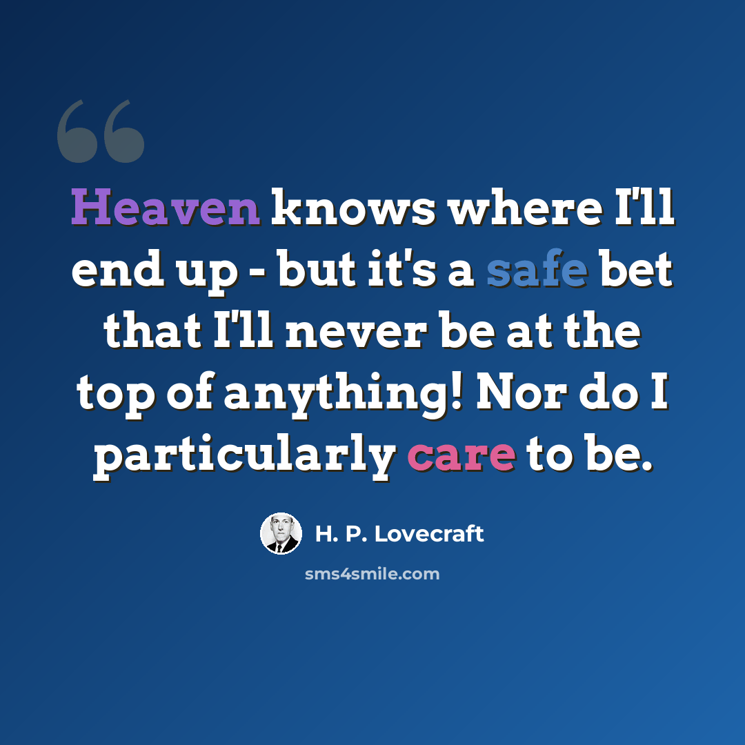 “Heaven knows where I'll end up - but it's a safe bet that I'll never be at the top of anything! Nor do I particularly care to be.” quote by H. P. Lovecraft