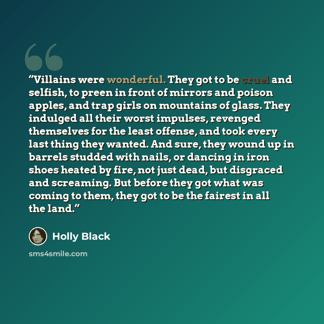 “Villains were wonderful. They got to be cruel and selfish, to preen in front of mirrors and poison apples, and trap girls on mountains of glass. They indulged all their worst impulses, revenged themselves for the least offense, and took every last thing they wanted. And sure, they wound up in…” quote by Holly Black