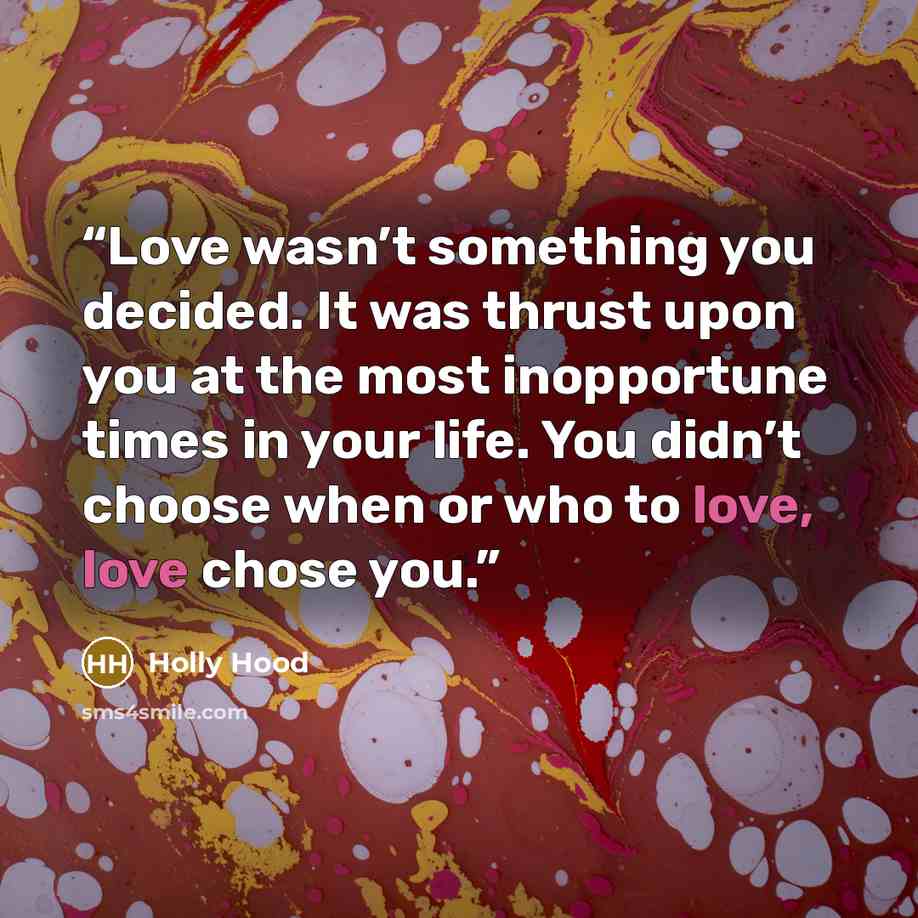 “Love wasn’t something you decided. It was thrust upon you at the most inopportune times in your life. You didn’t choose when or who to love, love chose you.” quote by Holly Hood