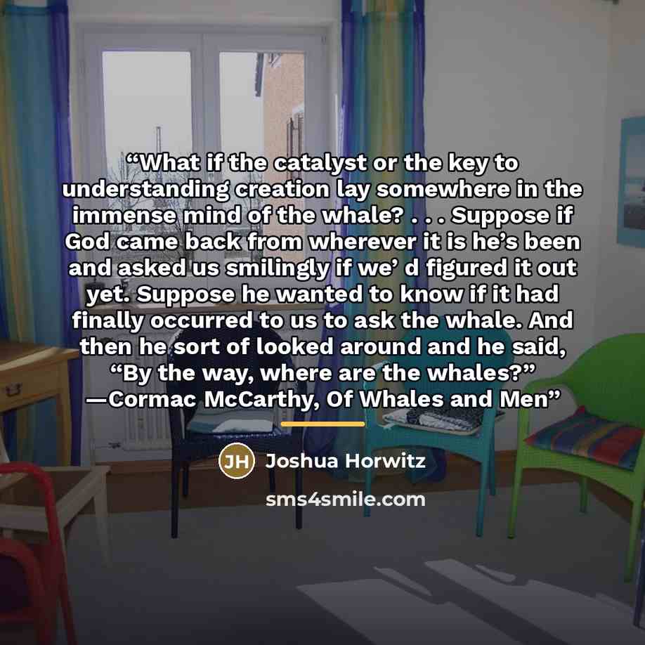 “What if the catalyst or the key to understanding creation lay somewhere in the immense mind of the whale? . . . Suppose if God came back from wherever it is he’s been and asked us smilingly if we’ d figured it out yet. Suppose he wanted to know if it had finally occurred to us to ask the whale…” quote by Joshua Horwitz