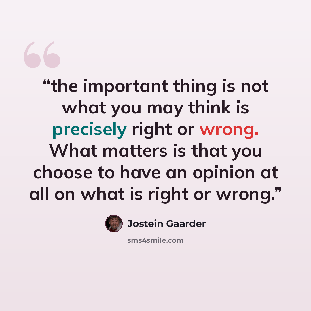 “the important thing is not what you may think is precisely right or wrong. What matters is that you choose to have an opinion at all on what is right or wrong.” quote by Jostein Gaarder
