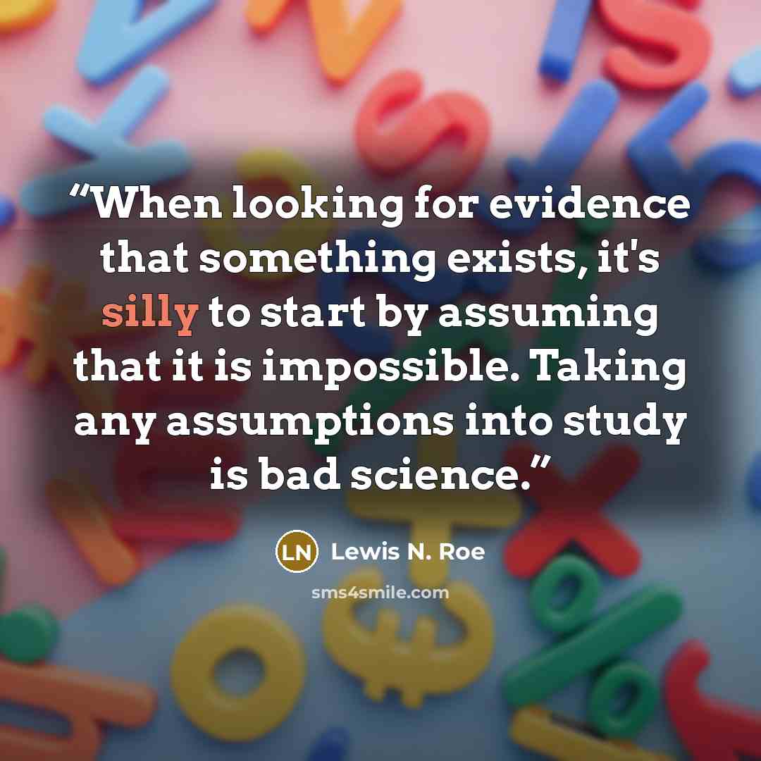 “When looking for evidence that something exists, it's silly to start by assuming that it is impossible. Taking any assumptions into study is bad science.” quote by Lewis N. Roe