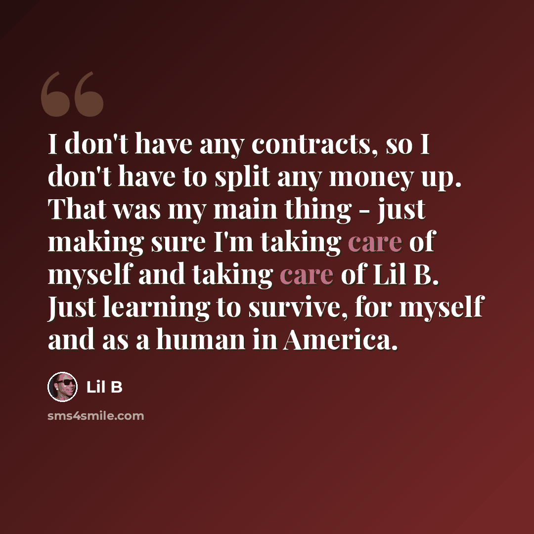 “I don't have any contracts, so I don't have to split any money up. That was my main thing - just making sure I'm taking care of myself and taking care of Lil B. Just learning to survive, for myself and as a human in America.” quote by Lil B