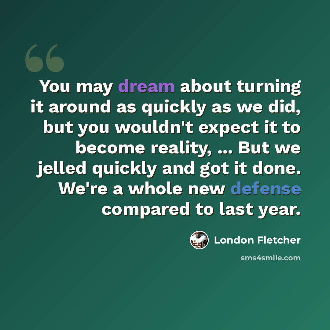 “You may dream about turning it around as quickly as we did, but you wouldn't expect it to become reality, ... But we jelled quickly and got it done. We're a whole new defense compared to last year.” quote by London Fletcher